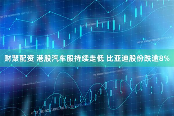 财聚配资 港股汽车股持续走低 比亚迪股份跌逾8%