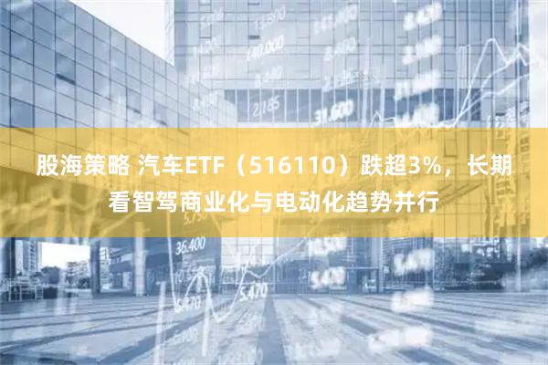 股海策略 汽车ETF（516110）跌超3%，长期看智驾商业化与电动化趋势并行