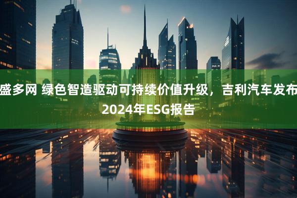 盛多网 绿色智造驱动可持续价值升级，吉利汽车发布2024年ESG报告