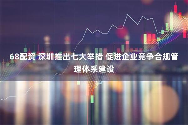 68配资 深圳推出七大举措 促进企业竞争合规管理体系建设