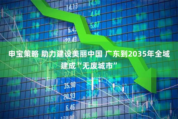 申宝策略 助力建设美丽中国 广东到2035年全域建成“无废城市”
