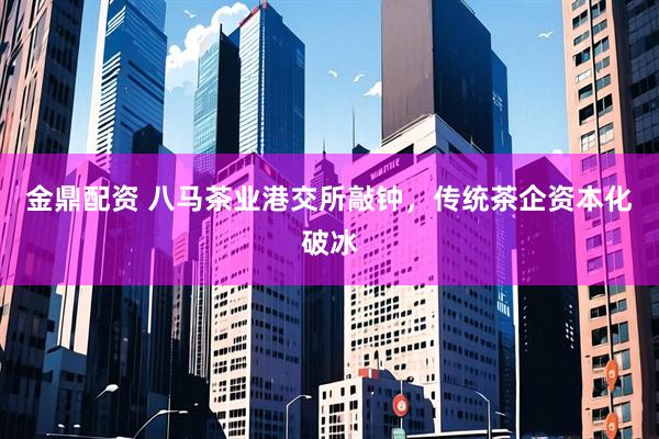 金鼎配资 八马茶业港交所敲钟，传统茶企资本化破冰