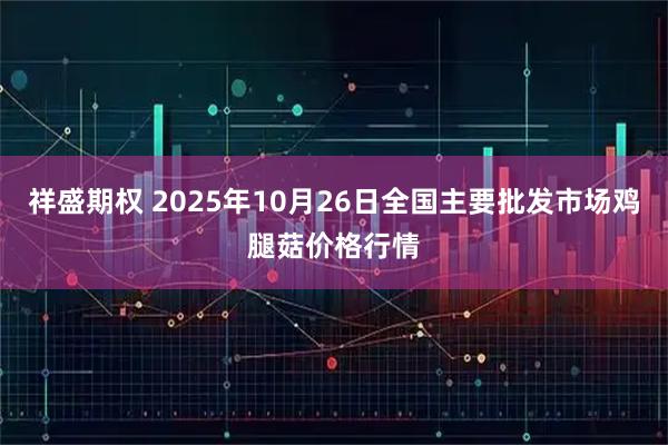 祥盛期权 2025年10月26日全国主要批发市场鸡腿菇价格行情