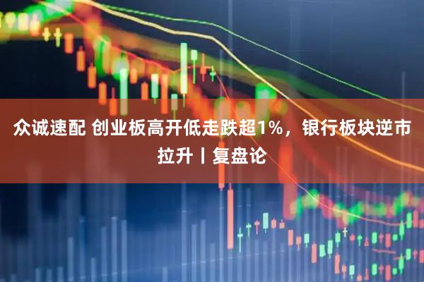 众诚速配 创业板高开低走跌超1%，银行板块逆市拉升丨复盘论
