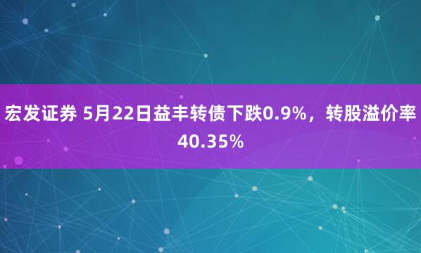宏发证券 5月22日益丰转债下跌0.9%，转股溢价率40.35%
