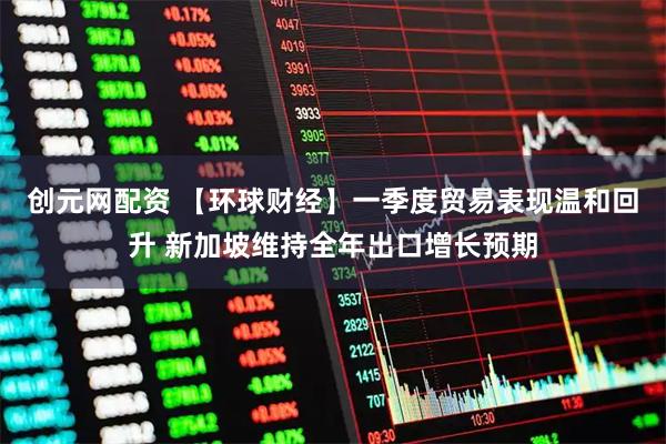 创元网配资 【环球财经】一季度贸易表现温和回升 新加坡维持全年出口增长预期