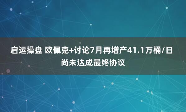 启运操盘 欧佩克+讨论7月再增产41.1万桶/日 尚未达成最终协议