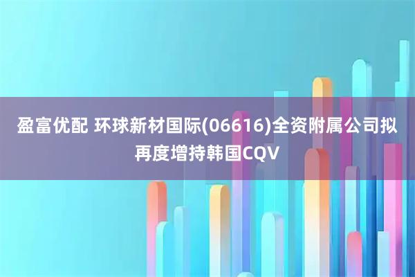 盈富优配 环球新材国际(06616)全资附属公司拟再度增持韩国CQV