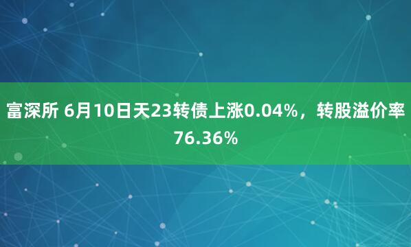 富深所 6月10日天23转债上涨0.04%，转股溢价率76.36%