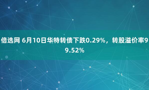 倍选网 6月10日华特转债下跌0.29%，转股溢价率99.52%